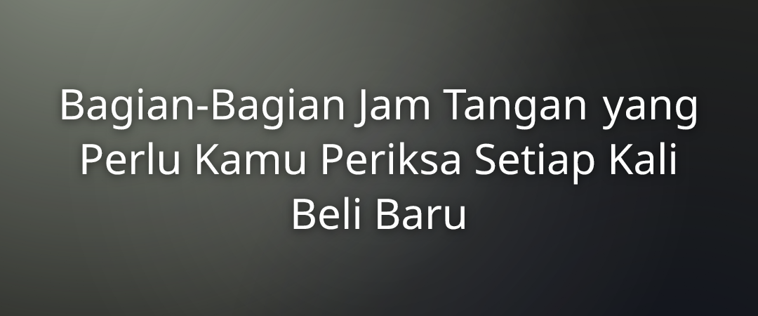 Bagian-Bagian Jam Tangan yang Perlu Kamu Periksa Setiap Kali Beli Baru
