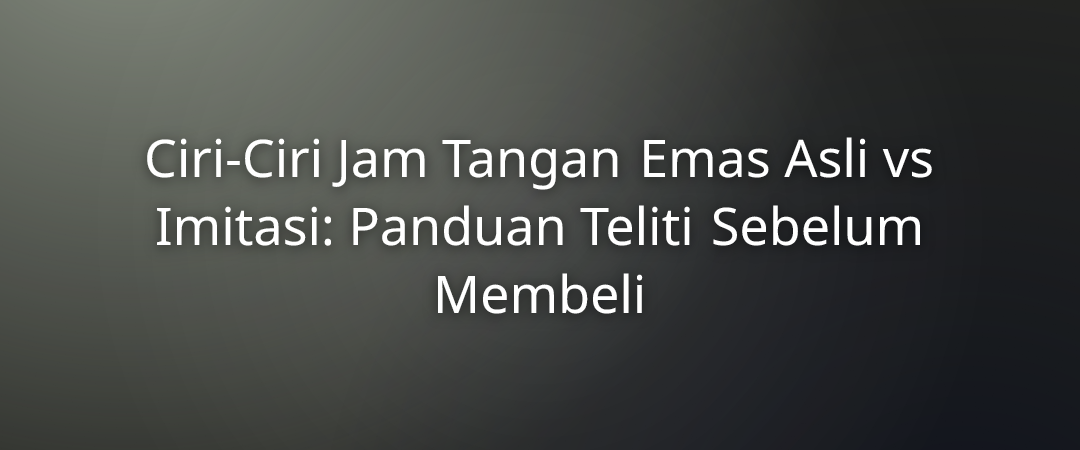 Ciri-Ciri Jam Tangan Emas Asli vs Imitasi: Panduan Teliti Sebelum Membeli