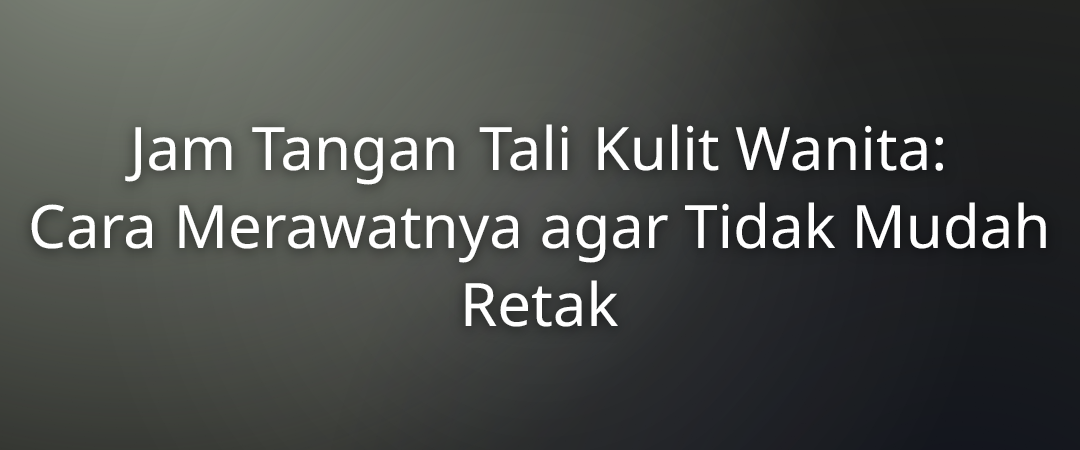 Jam Tangan Tali Kulit Wanita: Cara Merawatnya agar Tidak Mudah Retak